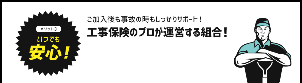 メリット3　いつでも安心！ご加入後も事故の時もしっかりサポート！工事保険のプロが運営する組合！