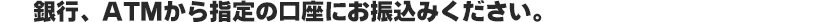 銀行、ATMから指定の口座にお振込みください。