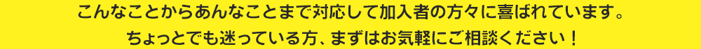 こんなことからあんなことまで対応して加入者の方々に喜ばれています。ちょっとでも迷っている方、まずはお気軽にご相談ください！